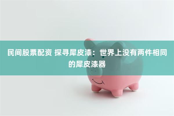 民间股票配资 探寻犀皮漆：世界上没有两件相同的犀皮漆器