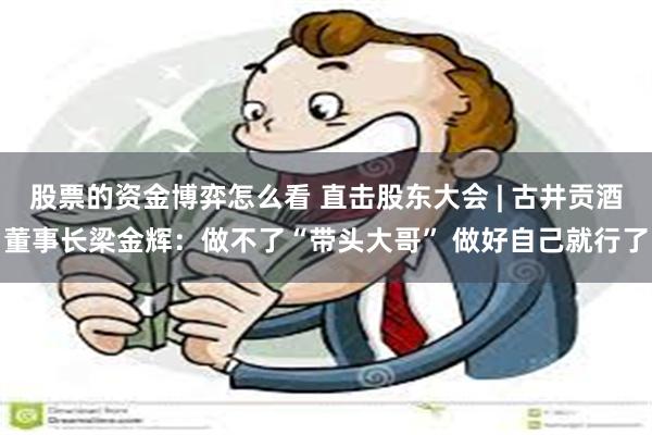 股票的资金博弈怎么看 直击股东大会 | 古井贡酒董事长梁金辉：做不了“带头大哥” 做好自己就行了