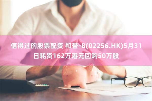 信得过的股票配资 和誉-B(02256.HK)5月31日耗资162万港元回购50万股