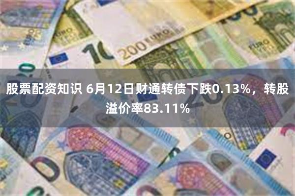 股票配资知识 6月12日财通转债下跌0.13%，转股溢价率83.11%