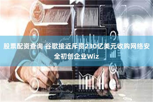 股票配资查询 谷歌接近斥资230亿美元收购网络安全初创企业Wiz