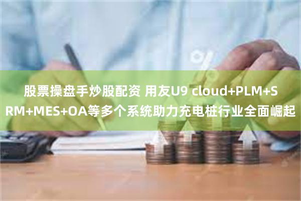 股票操盘手炒股配资 用友U9 cloud+PLM+SRM+MES+OA等多个系统助力充电桩行业全面崛起