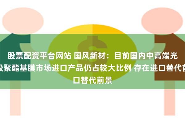 股票配资平台网站 国风新材：目前国内中高端光学级聚酯基膜市场进口产品仍占较大比例 存在进口替代前景