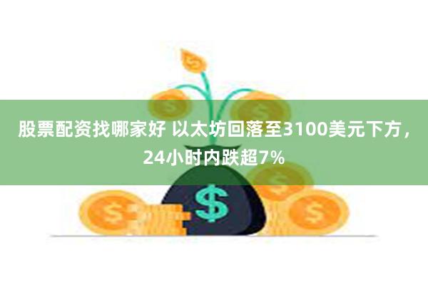 股票配资找哪家好 以太坊回落至3100美元下方，24小时内跌超7%