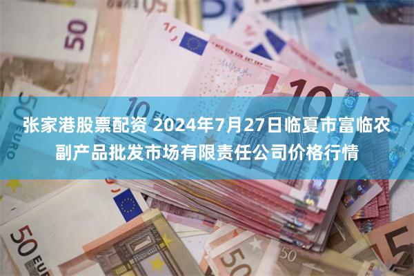 张家港股票配资 2024年7月27日临夏市富临农副产品批发市场有限责任公司价格行情