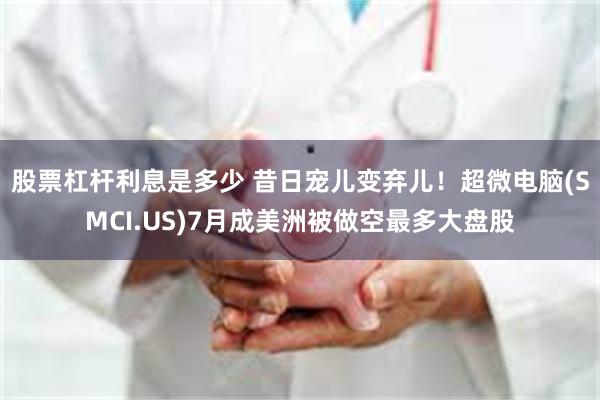 股票杠杆利息是多少 昔日宠儿变弃儿！超微电脑(SMCI.US)7月成美洲被做空最多大盘股