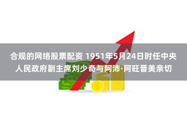 合规的网络股票配资 1951年5月24日时任中央人民政府副主席刘少奇与阿沛·阿旺晋美亲切