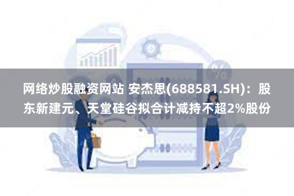 网络炒股融资网站 安杰思(688581.SH)：股东新建元、天堂硅谷拟合计减持不超2%股份