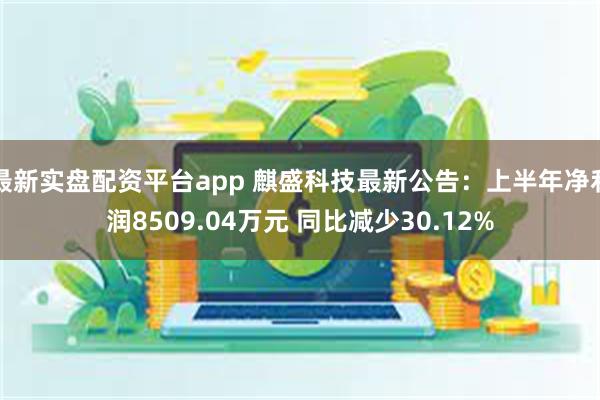 最新实盘配资平台app 麒盛科技最新公告：上半年净利润8509.04万元 同比减少30.12%