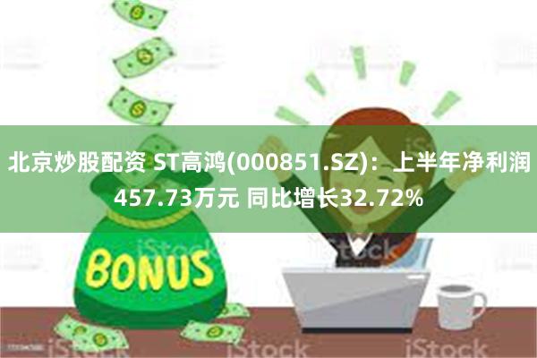 北京炒股配资 ST高鸿(000851.SZ)：上半年净利润457.73万元 同比增长32.72%