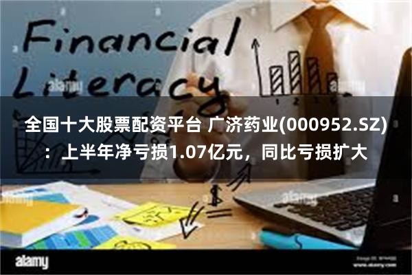 全国十大股票配资平台 广济药业(000952.SZ)：上半年净亏损1.07亿元，同比亏损扩大