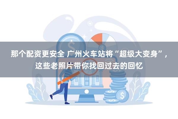 那个配资更安全 广州火车站将“超级大变身”，这些老照片带你找回过去的回忆