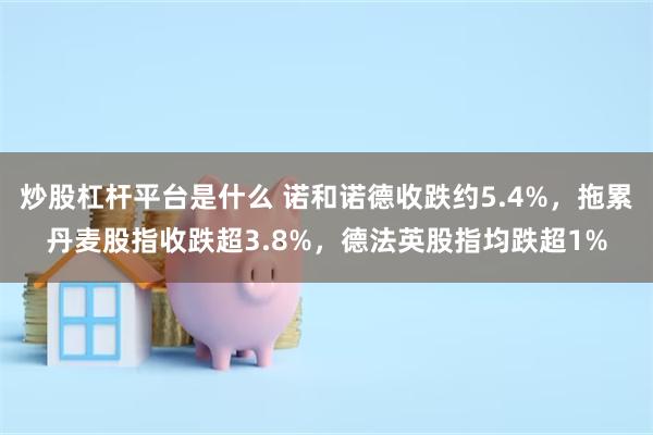 炒股杠杆平台是什么 诺和诺德收跌约5.4%，拖累丹麦股指收跌超3.8%，德法英股指均跌超1%