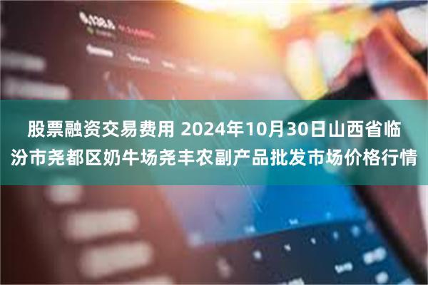 股票融资交易费用 2024年10月30日山西省临汾市尧都区奶牛场尧丰农副产品批发市场价格行情