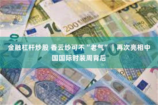 金融杠杆炒股 香云纱可不“老气”｜再次亮相中国国际时装周背后