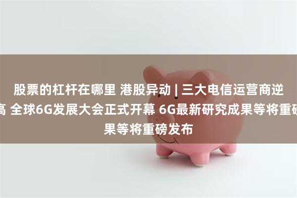 股票的杠杆在哪里 港股异动 | 三大电信运营商逆势走高 全球6G发展大会正式开幕 6G最新研究成果等将重磅发布