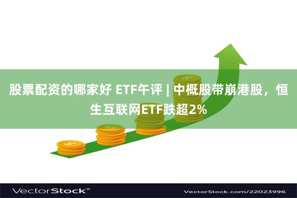 股票配资的哪家好 ETF午评 | 中概股带崩港股，恒生互联网ETF跌超2%