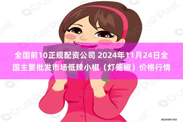 全国前10正规配资公司 2024年11月24日全国主要批发市场低辣小椒（灯笼椒）价格行情