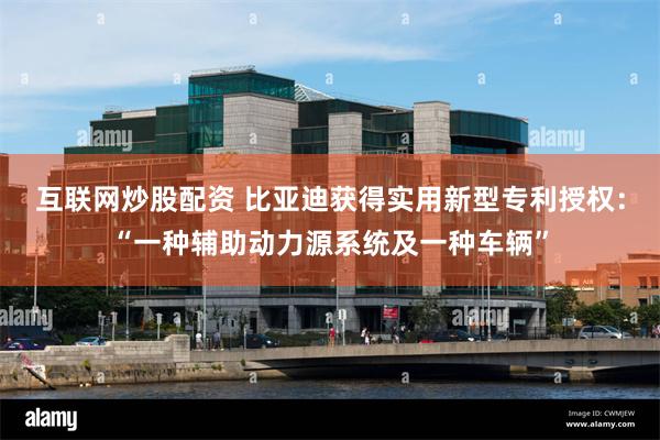 互联网炒股配资 比亚迪获得实用新型专利授权：“一种辅助动力源系统及一种车辆”