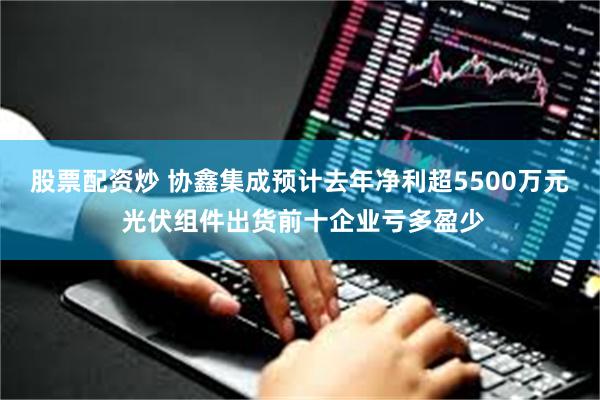 股票配资炒 协鑫集成预计去年净利超5500万元 光伏组件出货前十企业亏多盈少