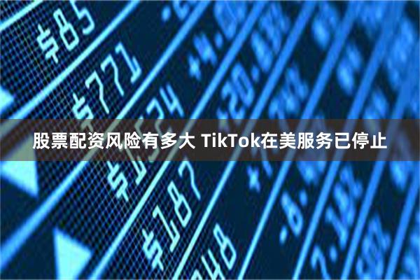 股票配资风险有多大 TikTok在美服务已停止