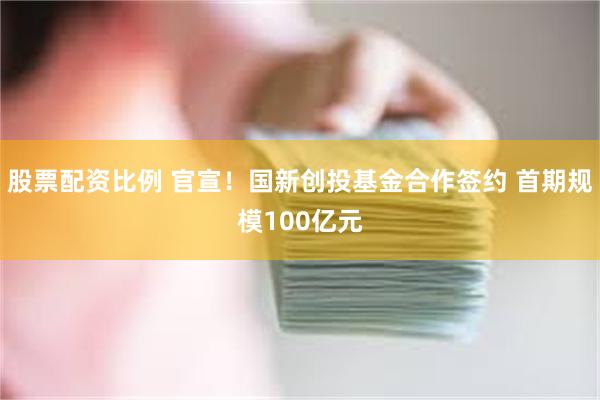 股票配资比例 官宣！国新创投基金合作签约 首期规模100亿元