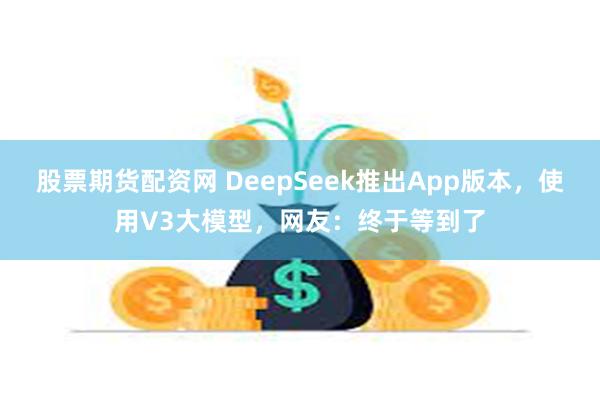 股票期货配资网 DeepSeek推出App版本，使用V3大模型，网友：终于等到了