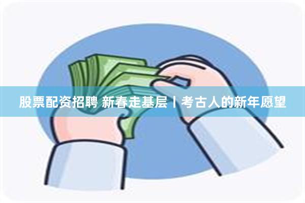 股票配资招聘 新春走基层丨考古人的新年愿望