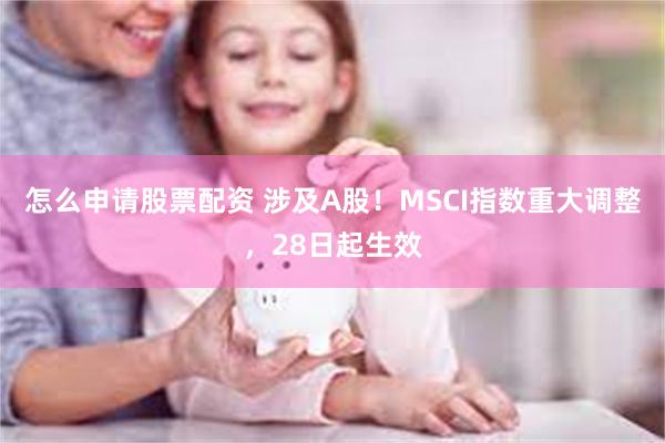 怎么申请股票配资 涉及A股！MSCI指数重大调整，28日起生效