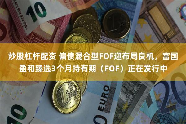 炒股杠杆配资 偏债混合型FOF迎布局良机，富国盈和臻选3个月持有期（FOF）正在发行中