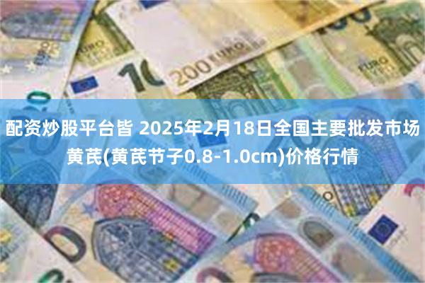 配资炒股平台皆 2025年2月18日全国主要批发市场黄芪(黄芪节子0.8-1.0cm)价格行情