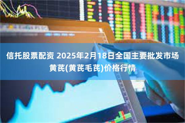 信托股票配资 2025年2月18日全国主要批发市场黄芪(黄芪毛芪)价格行情