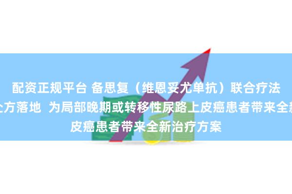 配资正规平台 备思复（维恩妥尤单抗）联合疗法全国首批处方落地  为局部晚期或转移性尿路上皮癌患者带来全新治疗方案