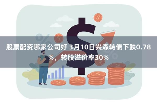 股票配资哪家公司好 3月10日兴森转债下跌0.78%，转股溢价率30%